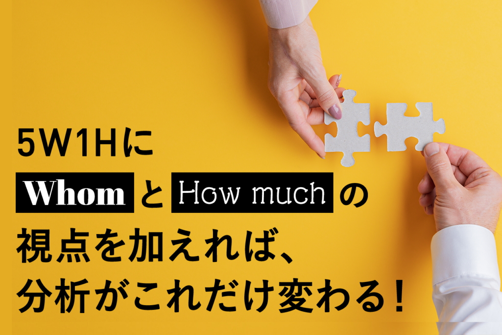 5W1HにWhomとHow muchの視点を加えれば、分析がこれだけ変わる！