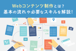 Webコンテンツ制作とは？意味や流れ、必要なスキルについて解説