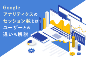 Googleアナリティクスのセッション数とは？ユーザーとの違いも解説